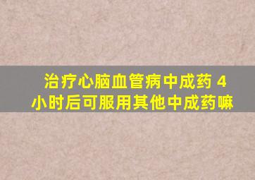 治疗心脑血管病中成药 4小时后可服用其他中成药嘛